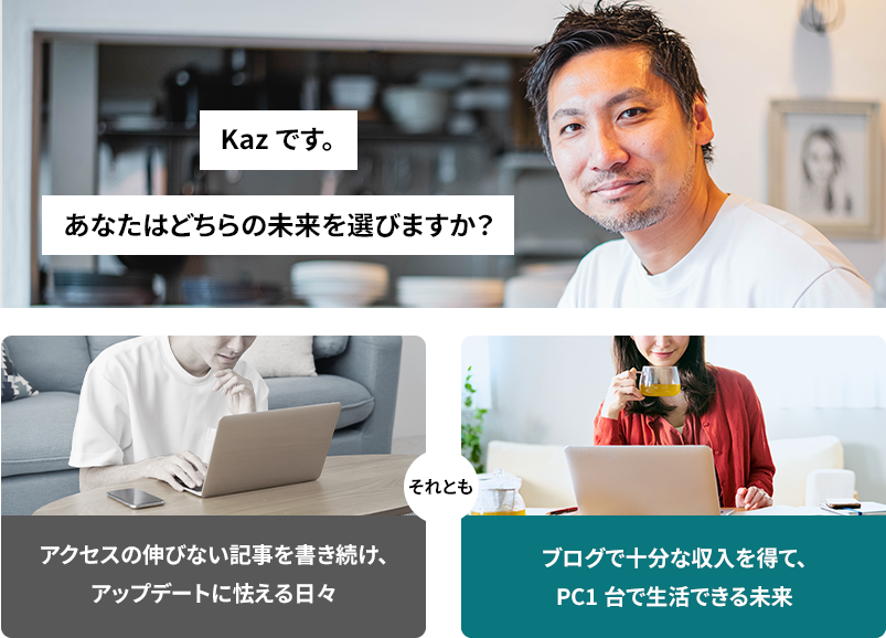 Kazです。あなたはどちらの未来を選びますか?アクセスの伸びない記事を書き続け、アップデートに怯える日々。ブログで十分な収入を得て、PC1代で生活できる未来